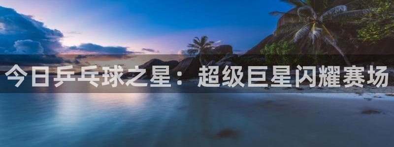 意昂2平台注册：今日乒乓球之星：超级巨星闪耀赛场